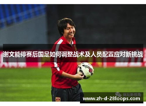谢文能停赛后国足如何调整战术及人员配置应对新挑战