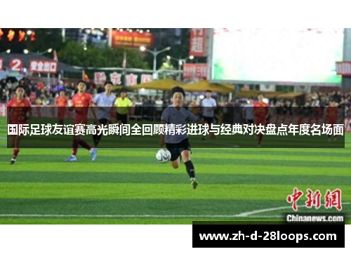 国际足球友谊赛高光瞬间全回顾精彩进球与经典对决盘点年度名场面