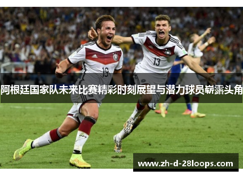 阿根廷国家队未来比赛精彩时刻展望与潜力球员崭露头角